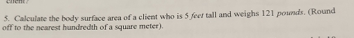 chent ? 
5. Calculate the body surface area of a client who is 5 feet tall and weighs 121 pounds. (Round 
off to the nearest hundredth of a square meter).