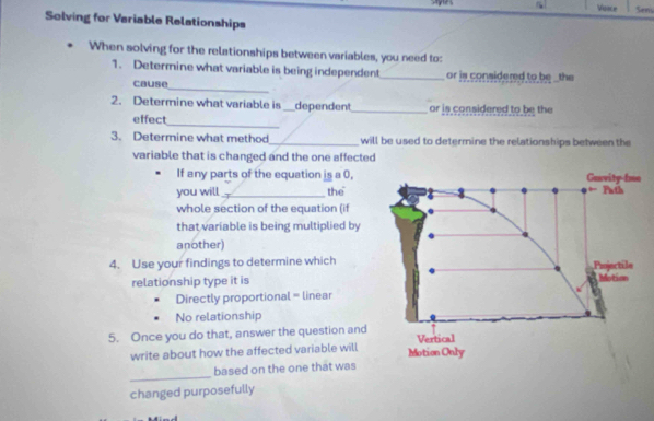 Voice Sens 
Solving for Veriable Relationships 
When solving for the relationships between variables, you need to: 
1. Determine what variable is being independent_ or is considered to be _ the 
cause_ 
2. Determine what variable is _dependent_ or is considered to be the 
_ 
effect 
3. Determine what method_ will be used to determine the relationships between the 
variable that is changed and the one affected 
If any parts of the equation is a 0, 
you will_ the 
whole section of the equation (if 
that variable is being multiplied by 
another) 
4. Use your findings to determine which 
relationship type it is 
Directly proportional = linear 
No relationship 
5. Once you do that, answer the question and 
write about how the affected variable will 
_ 
based on the one that was 
changed purposefully