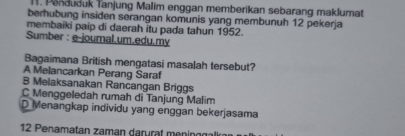 Penduduk Tanjung Malim enggan memberikan sebarang maklumat
berhubung insiden serangan komunis yang membunuh 12 pekerja
membaiki paip di daerah itu pada tahun 1952.
Sumber : e-journal.um.edu.my
Bagaimana British mengatasi masalah tersebut?
A Melancarkan Perang Saraf
B Melaksanakan Rancangan Briggs
C Menggeledah rumah di Tanjung Malim
D Menangkap individu yang enggan bekerjasama
12 Penamatan zaman darurat meningg