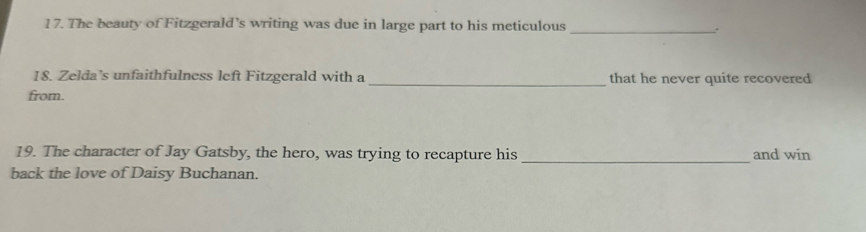 The beauty of Fitzgerald’s writing was due in large part to his meticulous _. 
18. Zelda’s unfaithfulness left Fitzgerald with a _that he never quite recovered 
from. 
19. The character of Jay Gatsby, the hero, was trying to recapture his _and win 
back the love of Daisy Buchanan.