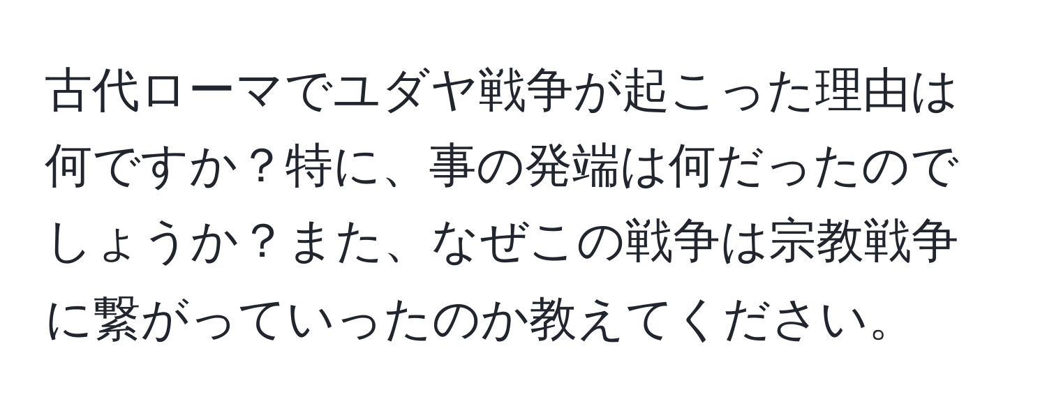 古代ローマでユダヤ戦争が起こった理由は何ですか？特に、事の発端は何だったのでしょうか？また、なぜこの戦争は宗教戦争に繋がっていったのか教えてください。