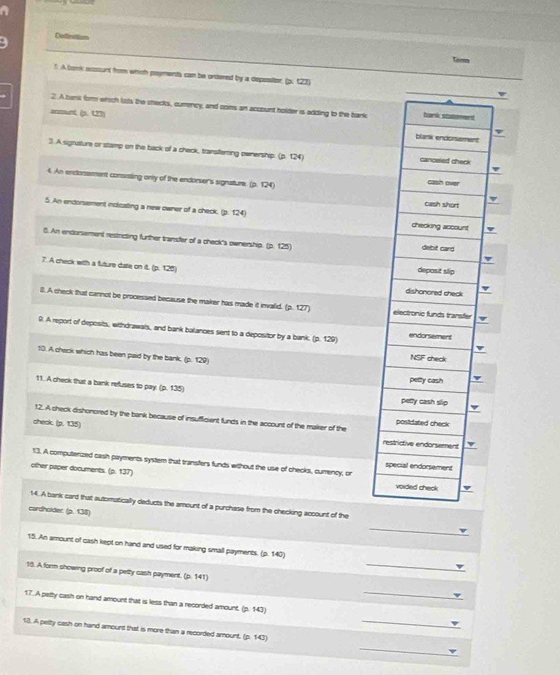 Defination
Torn
f. A bank account from which payments can be ordered by a depositor (p. 123)
2. A bens form which lats the checks, cumency, and cons an account holder is adding to the bank hark statement
ancount, (p. 1,23)
blank endorsement
3 A signature or stamp on the back of a check, transfering ownership: (p. 124) canceled check
v
4. An endorsement consisting only of the endorser's signature. (p. 124)
cash over
cash short
5. An endorsement inclicating a new owner of a check. (p. 124) checking account
6. An endorsement restricting further transfer of a check's ownership. (p. 125) debit card
7. A check with a future date on it. (p. 128)
deposit slip
dishonored check
8. A check that cannot be processed because the maker has made it invalid. (p.127) electronic funds transfer
9. A report of deposits, withdrawals, and bank balances sent to a depositor by a bank. (p. 129) endorsement
10. A check which has been paid by the bank. (p. 129)
NSF check
petty cash
11. A check that a bank refuses to pay (p135)
petty cash slip
12. A check dishonored by the bank because of insufficient funds in the account of the maker of the
check. (p.135)
posidated check
restrictive endorsement
13. A computenzed cash payments system that transfers funds without the use of checks, currency, or special endorsement
other paper documents. (p.137)
voided check
14. A bank card that automatically deducts the amount of a purchase from the checking account of the
cardholder (2.138)
_
_
15. An arount of cash kept on hand and used for making small payments. (p.140)
18. A form showing proof of a petty cash payment. (p.141)
_
17. A pelty cash on hand amount that is less than a recorded amount. (p.143)
_
18. A pelty cash on hand amount that is more than a recorded amount. (p. 143)
_