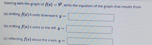 Starting with the graph of f(x)=9^x , write the equation of the graph that results from 
(a) shifting f(x) 8 units downward. y=
(b) shifting f(x) 6 units to the left. y=
(c) reflecting f(x) about the x-axis. y=