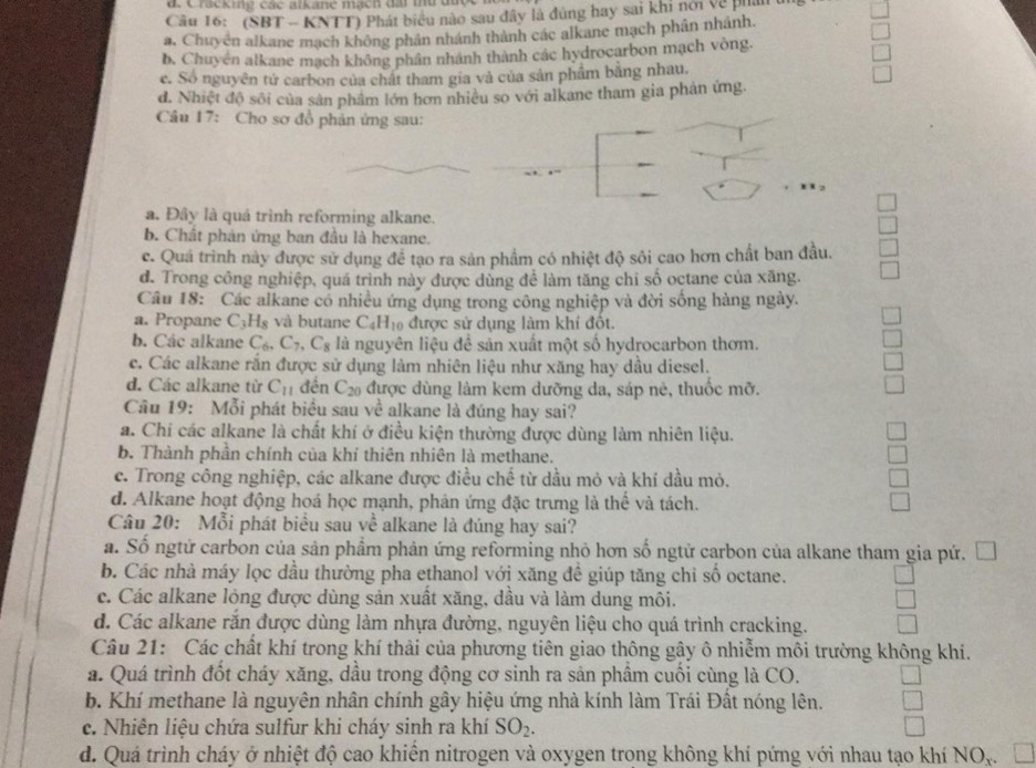 a Cracking các alkane mạch đài thứ được
Câu 16: (SBT - KNTT) Phát biểu nào sau đây là đùng hay sai khi nới về ph
a, Chuyên alkane mạch không phân nhánh thành các alkane mạch phân nhánh.
b, Chuyén alkane mạch không phân nhánh thành các hydrocarbon mạch vòng.
c. Số nguyên tử carbon của chất tham gia và của sản phầm bằng nhau.
d. Nhiệt độ sối của sản phẩm lớn hơn nhiều so với alkane tham gia phản ứng.
Câu 17: Cho sơ đồ phản ứng sau:
a. Đây là quá trình reforming alkane.
b. Chât phản ứng ban đầu là hexane.
c. Quá trình này được sử dụng để tạo ra sản phầm có nhiệt độ sôi cao hơn chất ban đầu.
d. Trong công nghiệp, quá trình này được dùng để làm tăng chi số octane của xăng.
Câu 18: Các alkane có nhiều ứng dụng trong công nghiệp và đời sống hàng ngày.
a. Propane C_3H_8 và butane C_4H_10 được sử dụng làm khí đốt.
b. Các alkane C_6,C_7,C_8 là nguyên liệu đề sản xuất một số hydrocarbon thơm
c. Các alkane rắn được sử dụng làm nhiên liệu như xăng hay dầu diesel.
d. Các alkane từ C_11 đến C_20 được dùng làm kem dưỡng da, sáp nê, thuốc mỡ.
Câu 19: Mỗi phát biểu sau về alkane là đúng hay sai?
a. Chi các alkane là chất khí ở điều kiện thường được dùng làm nhiên liệu.
b. Thành phần chính của khí thiên nhiên là methane.
c. Trong công nghiệp, các alkane được điều chhat e từ dầu mỏ và khí đầu mỏ.
d. Alkane hoạt động hoá học mạnh, phản ứng đặc trưng là thế và tách.
Câu 20: Mỗi phát biểu sau về alkane là đúng hay sai?
a. Số ngtứ carbon của sản phẩm phản ứng reforming nhỏ hơn số ngtử carbon của alkane tham gia pứ. Đ
b. Các nhà máy lọc dầu thường pha ethanol với xăng đề giúp tăng chỉ số octane.
c. Các alkane lỏng được dùng sản xuất xăng, dầu và làm dung môi.
d. Các alkane rắn được dùng làm nhựa đường, nguyên liệu cho quá trình cracking.
Câu 21: Các chất khí trong khí thải của phương tiên giao thông gậy ô nhiễm môi trường không khí.
a. Quá trình đốt cháy xăng, dầu trong động cơ sinh ra sản phầm cuối cùng là CO.
b. Khí methane là nguyên nhân chính gây hiệu ứng nhà kính làm Trái Đất nóng lên.
c. Nhiên liệu chứa sulfur khi cháy sinh ra khí SO_2.
d. Quá trình cháy ở nhiệt độ cao khiển nitrogen và oxygen trong không khí pứng với nhau tạo khí NO,.