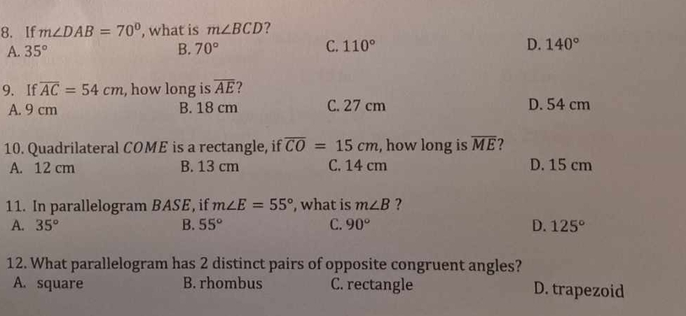 If m∠ DAB=70° , what is m∠ BCD ?
A. 35° B. 70° C. 110° D. 140°
9. If overline AC=54cm , how long is overline AE ?
A. 9 cm B. 18 cm C. 27 cm D. 54 cm
10. Quadrilateral COME is a rectangle, if overline CO=15cm , how long is overline ME 2
A. 12 cm B. 13 cm C. 14 cm D. 15 cm
11. In parallelogram BASE, if m∠ E=55° , what is m∠ B ?
A. 35° B. 55° C. 90° D. 125°
12. What parallelogram has 2 distinct pairs of opposite congruent angles?
A. square B. rhombus C. rectangle D. trapezoid