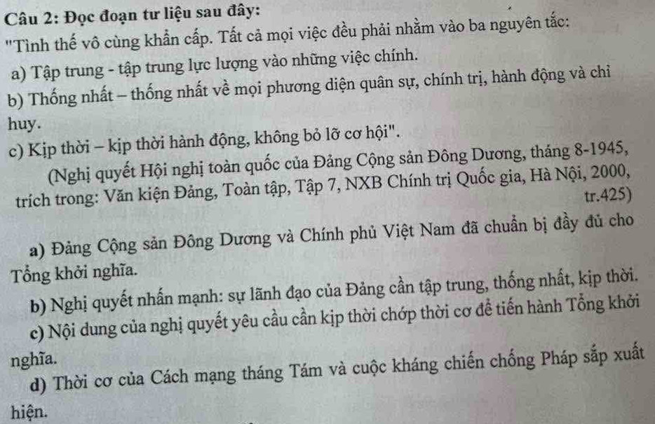 Đọc đoạn tư liệu sau đây: 
"Tình thế vô cùng khẩn cấp. Tất cả mọi việc đều phải nhằm vào ba nguyên tắc: 
a) Tập trung - tập trung lực lượng vào những việc chính. 
b) Thống nhất - thống nhất về mọi phương diện quân sự, chính trị, hành động và chỉ 
huy. 
c) Kịp thời - kịp thời hành động, không bỏ lỡ cơ hội". 
(Nghị quyết Hội nghị toàn quốc của Đảng Cộng sản Đông Dương, tháng 8-1945, 
trích trong: Văn kiện Đảng, Toàn tập, Tập 7, NXB Chính trị Quốc gia, Hà Nội, 2000, 
tr.425) 
a) Đảng Cộng sản Đông Dương và Chính phủ Việt Nam đã chuẩn bị đầy đủ cho 
Tổng khởi nghĩa. 
b) Nghị quyết nhấn mạnh: sự lãnh đạo của Đảng cần tập trung, thống nhất, kịp thời. 
c) Nội dung của nghị quyết yêu cầu cần kịp thời chớp thời cơ để tiến hành Tổng khởi 
nghĩa. 
d) Thời cơ của Cách mạng tháng Tám và cuộc kháng chiến chống Pháp sắp xuất 
hiện.