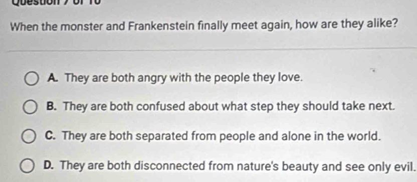 of to
When the monster and Frankenstein finally meet again, how are they alike?
A. They are both angry with the people they love.
B. They are both confused about what step they should take next.
C. They are both separated from people and alone in the world.
D. They are both disconnected from nature's beauty and see only evil.