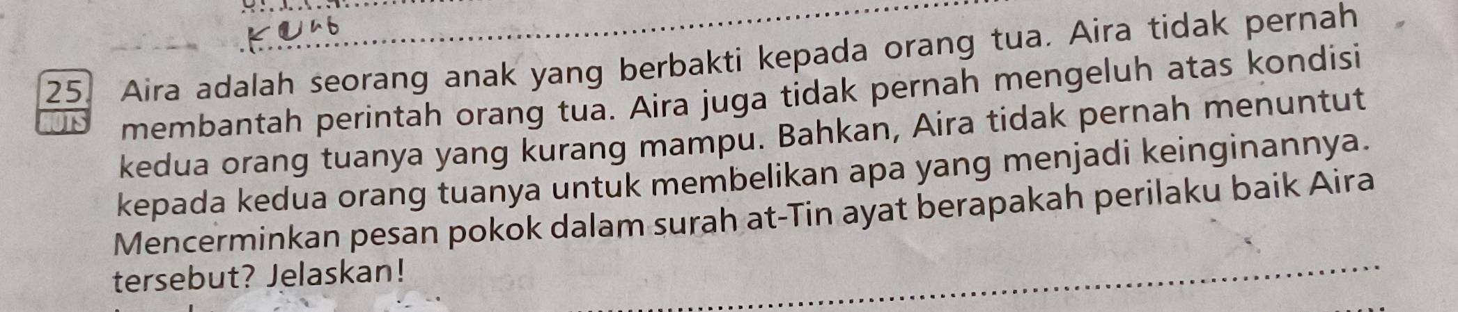 Aira adalah seorang anak yang berbakti kepada orang tua. Aira tidak pernah 
membantah perintah orang tua. Aira juga tidak pernah mengeluh atas kondisi 
kedua orang tuanya yang kurang mampu. Bahkan, Aira tidak pernah menuntut 
kepada kedua orang tuanya untuk membelikan apa yang menjadi keinginannya. 
Mencerminkan pesan pokok dalam surah at-Tin ayat berapakah perilaku baik Aira 
tersebut? Jelaskan!