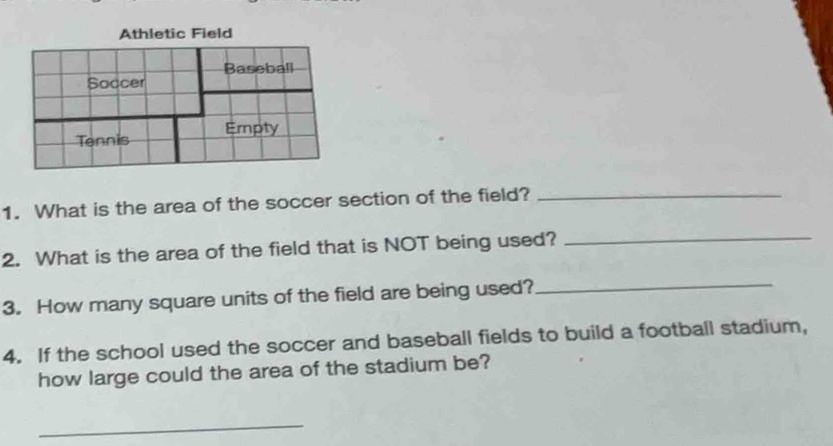 What is the area of the soccer section of the field?_ 
2. What is the area of the field that is NOT being used? 
_ 
3. How many square units of the field are being used? 
_ 
4. If the school used the soccer and baseball fields to build a football stadium, 
how large could the area of the stadium be? 
_