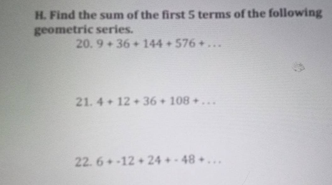 Find the sum of the first 5 terms of the following 
geometric series. 
20. 9+36+144+576+... 
21. 4+12+36+108+... 
22. 6+-12+24+-48+...