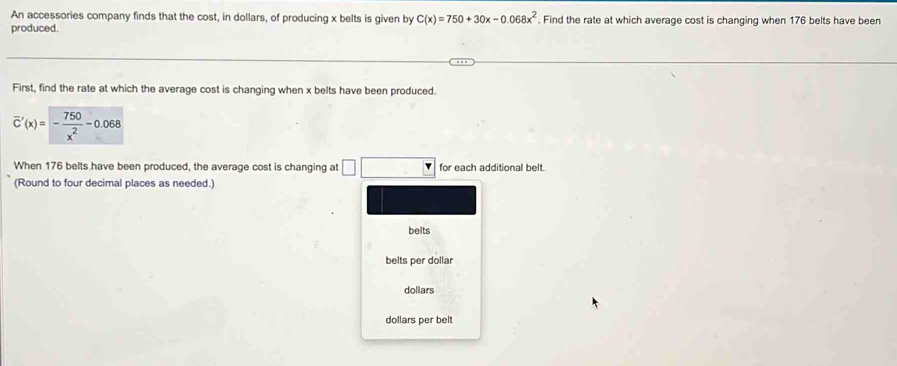 An accessories company finds that the cost, in dollars, of producing x belts is given by C(x)=750+30x-0.068x^2. Find the rate at which average cost is changing when 176 belts have been
produced.
First, find the rate at which the average cost is changing when x belts have been produced.
When 176 belts have been produced, the average cost is changing at □ for each additional belt.
(Round to four decimal places as needed.)
belts
belts per dollar
dollars
dollars per belt