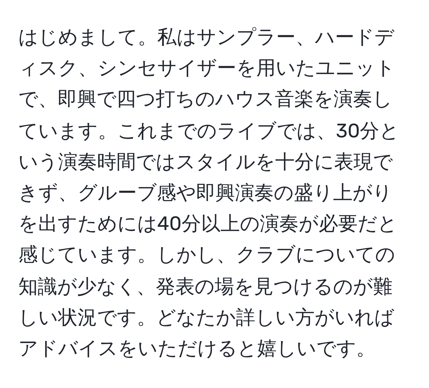 はじめまして。私はサンプラー、ハードディスク、シンセサイザーを用いたユニットで、即興で四つ打ちのハウス音楽を演奏しています。これまでのライブでは、30分という演奏時間ではスタイルを十分に表現できず、グルーブ感や即興演奏の盛り上がりを出すためには40分以上の演奏が必要だと感じています。しかし、クラブについての知識が少なく、発表の場を見つけるのが難しい状況です。どなたか詳しい方がいればアドバイスをいただけると嬉しいです。