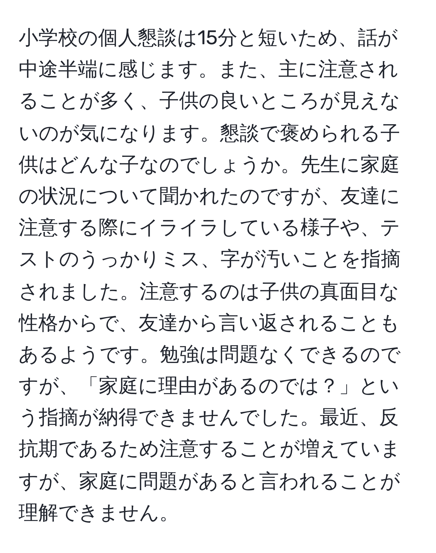 小学校の個人懇談は15分と短いため、話が中途半端に感じます。また、主に注意されることが多く、子供の良いところが見えないのが気になります。懇談で褒められる子供はどんな子なのでしょうか。先生に家庭の状況について聞かれたのですが、友達に注意する際にイライラしている様子や、テストのうっかりミス、字が汚いことを指摘されました。注意するのは子供の真面目な性格からで、友達から言い返されることもあるようです。勉強は問題なくできるのですが、「家庭に理由があるのでは？」という指摘が納得できませんでした。最近、反抗期であるため注意することが増えていますが、家庭に問題があると言われることが理解できません。