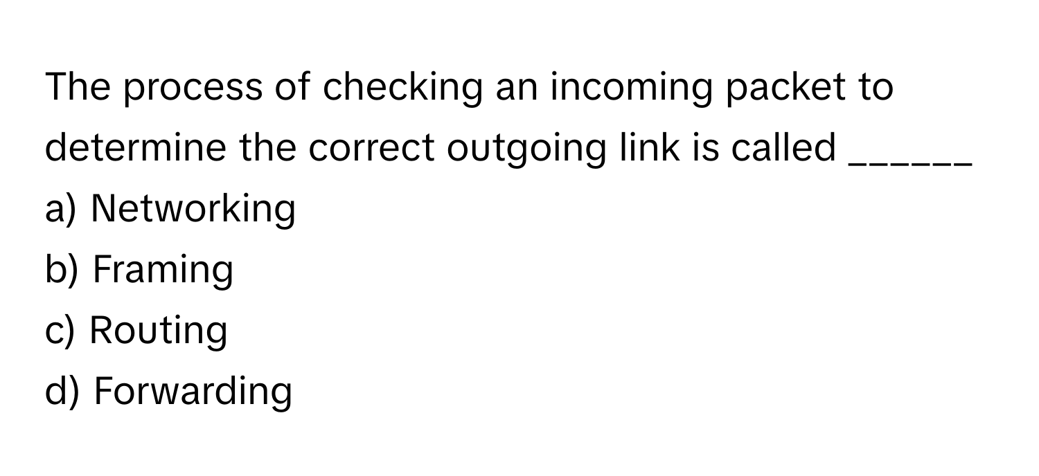 The process of checking an incoming packet to determine the correct outgoing link is called ______

a) Networking
b) Framing
c) Routing
d) Forwarding