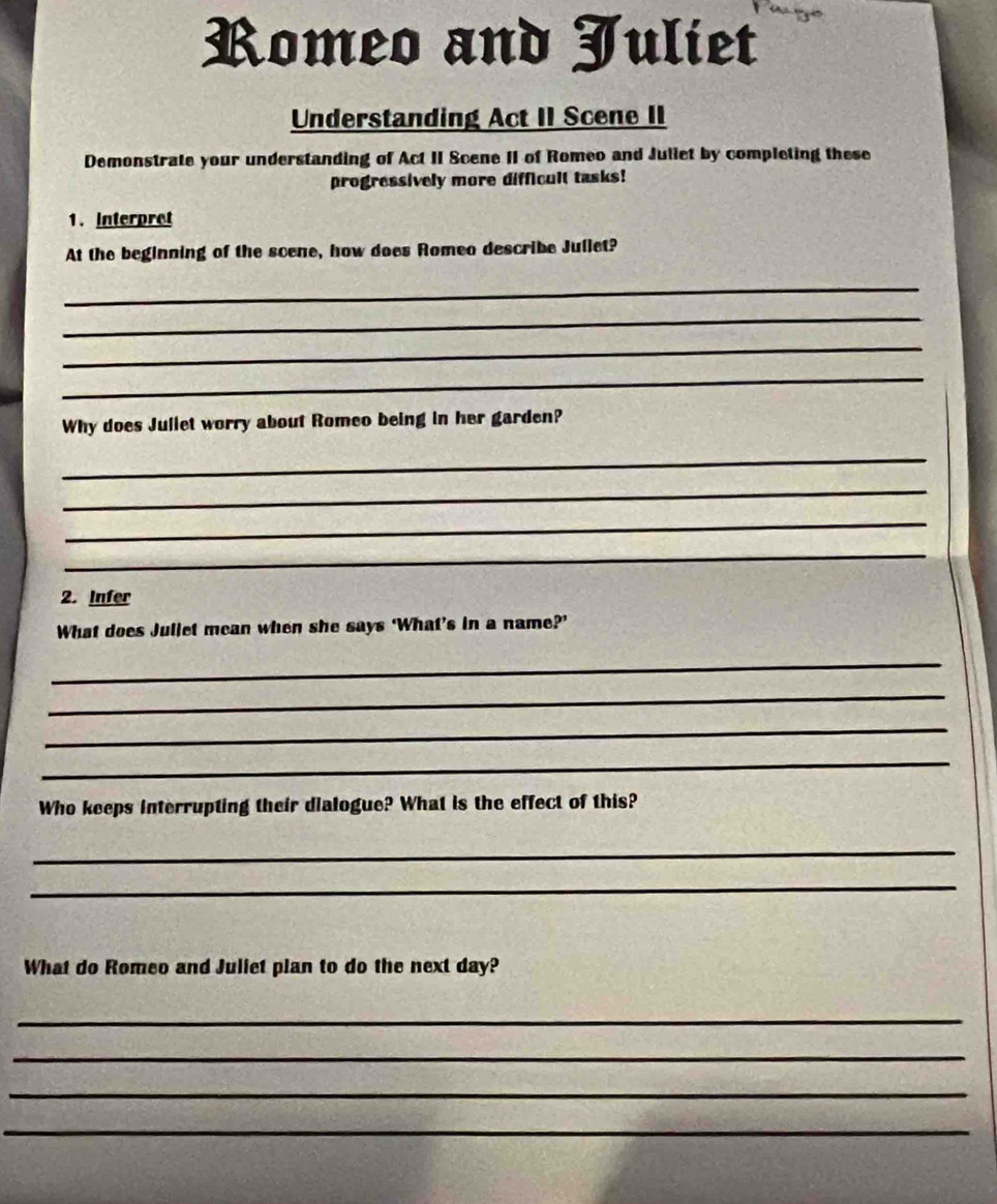 Romeo and Juliet 
Understanding Act II Scene II 
Demonstrate your understanding of Act II Scene II of Romeo and Juliet by completing these 
progressively more difficult tasks! 
1. Interpret 
At the beginning of the scene, how does Romeo describe Juilet? 
_ 
_ 
_ 
_ 
Why does Jullet worry about Romeo being in her garden? 
_ 
_ 
_ 
_ 
2. Infer 
What does Jullet mean when she says ‘What’s in a name?’ 
_ 
_ 
_ 
_ 
Who keeps interrupting their dialogue? What is the effect of this? 
_ 
_ 
What do Romeo and Juliet plan to do the next day? 
_ 
_ 
_ 
_
