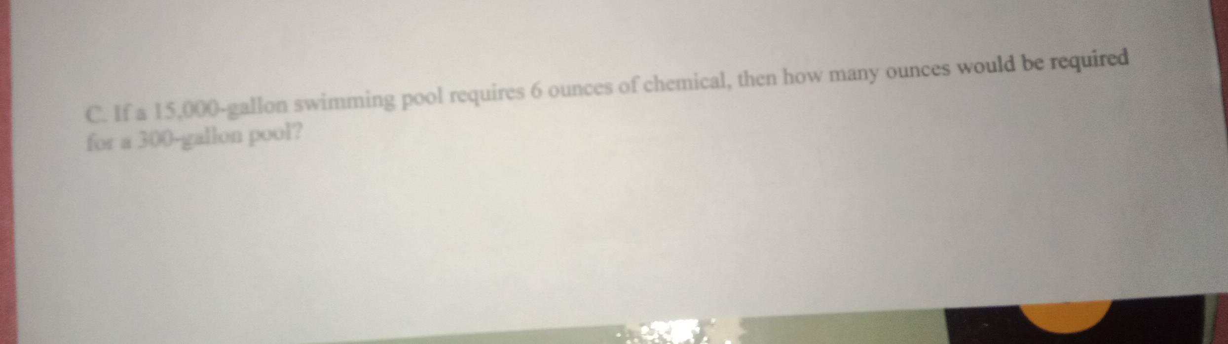 If a 15,000-gallon swimming pool requires 6 ounces of chemical, then how many ounces would be required 
for a 300-gallon pool?