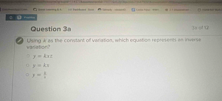 quree2gravaid=114377&assessmentid=79877&studyObjectd=194476092&esscd88&5m
agras Apa Con Quest Learning & A # Dashboard Szoi Edready -/studentD Leslis Pitao - WWH 2.1 Displatement (líqin SAT Màth
Pracdee
Question 3a 3a of 12
Using k as the constant of variation, which equation represents an inverse
variation?
y=kxz
y=kx
y= k/x 