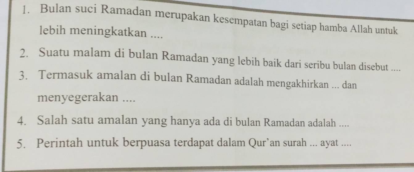 Bulan suci Ramadan merupakan kesempatan bagi setiap hamba Allah untuk 
lebih meningkatkan .... 
2. Suatu malam di bulan Ramadan yang lebih baik dari seribu bulan disebut .... 
3. Termasuk amalan di bulan Ramadan adalah mengakhirkan ... dan 
menyegerakan .... 
4. Salah satu amalan yang hanya ada di bulan Ramadan adalah .... 
5. Perintah untuk berpuasa terdapat dalam Qur’an surah ... ayat ....