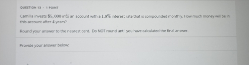 Camilla invests $5, 000 into an account with a 1.8% interest rate that is compounded monthly. How much money will be in 
this account after 4 years? 
Round your answer to the nearest cent. Do NOT round until you have calculated the final answer. 
Provide your answer below: