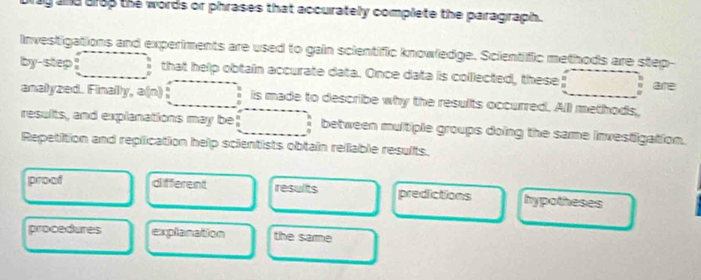 and drop the words or phrases that accurately complete the paragraph.
Investigations and experiments are used to gain scientific knowledge. Scientific methods are step-
by-step that help obtain accurate data. Once data is colllected, these _ _8 are
analyzed. Finally, a(n) is made to describe why the results occurred. All methods,
results, and explanations may be! between multiple groups doing the same investigation.
Repetition and replication help scientists obtain rellable results.
proof different results predictions hypotheses
procedures explanation the same