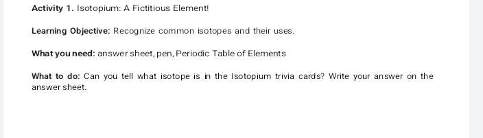 Activity 1. Isotopium: A Fictitious Element! 
Learning Objective: Recognize common isotopes and their uses. 
What you need: answer sheet, pen, Periodic Table of Elements 
What to do: Can you tell what isotope is in the Isotopium trivia cards? Write your answer on the 
answer sheet.