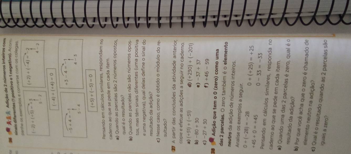 ∞  Adição de 2 números inteiros com
sinais diferentes (1 positivo e 1 negativo). Acom.
panhe os exemplos e converse com os colegas
(-2)+(+5)=+3 (+2)+(-4)=-2
5-2
4-2
(-4)+(+4)=0
+3-4=-1
-5+4=-1
4-3
5-4
(+5)+(-5)=0
Pensando em cálculos similares, respondam no
caderno ao que se pede em cada item.
a) Quando as parcelas são 2 números opostos,
qual é o resultado?
b) Quando as parcelas não são números opos-
tos, mas têm sinais diferentes (uma positiva
e uma negativa), qual delas define o sinal do
resultado da adição?
#) Nesse caso, como é obtido o módulo do re-
sultado?
37 A partir das conclusões da atividade anterior,
copie e efetue as adições a seguir no caderno.
a) (+51)+(-51) d) (+230)+(-201)
b) -80+30
e) -37+37
c) -27+30
f) +46-59
38 Adição que tem o 0 (zero) como uma
das 2 parcelas. O zero também é o elemento
neutro da adição de números inteiros.
Analise os exemplos a seguir.
0+(-28)=-28 0+(+25)=+25
+45+0=+45
0-33=-33
Pensando em cálculos similares, responda no
caderno ao que se pede em cada item.
a) Quando uma das 2 parcelas é zero, qual é o
resultado da adição?
b) Por que você acha que o zero é chamado de
elemento neutro na adição?
c) Qual é o resultado quando as 2 parcelas são
iguais a zero?