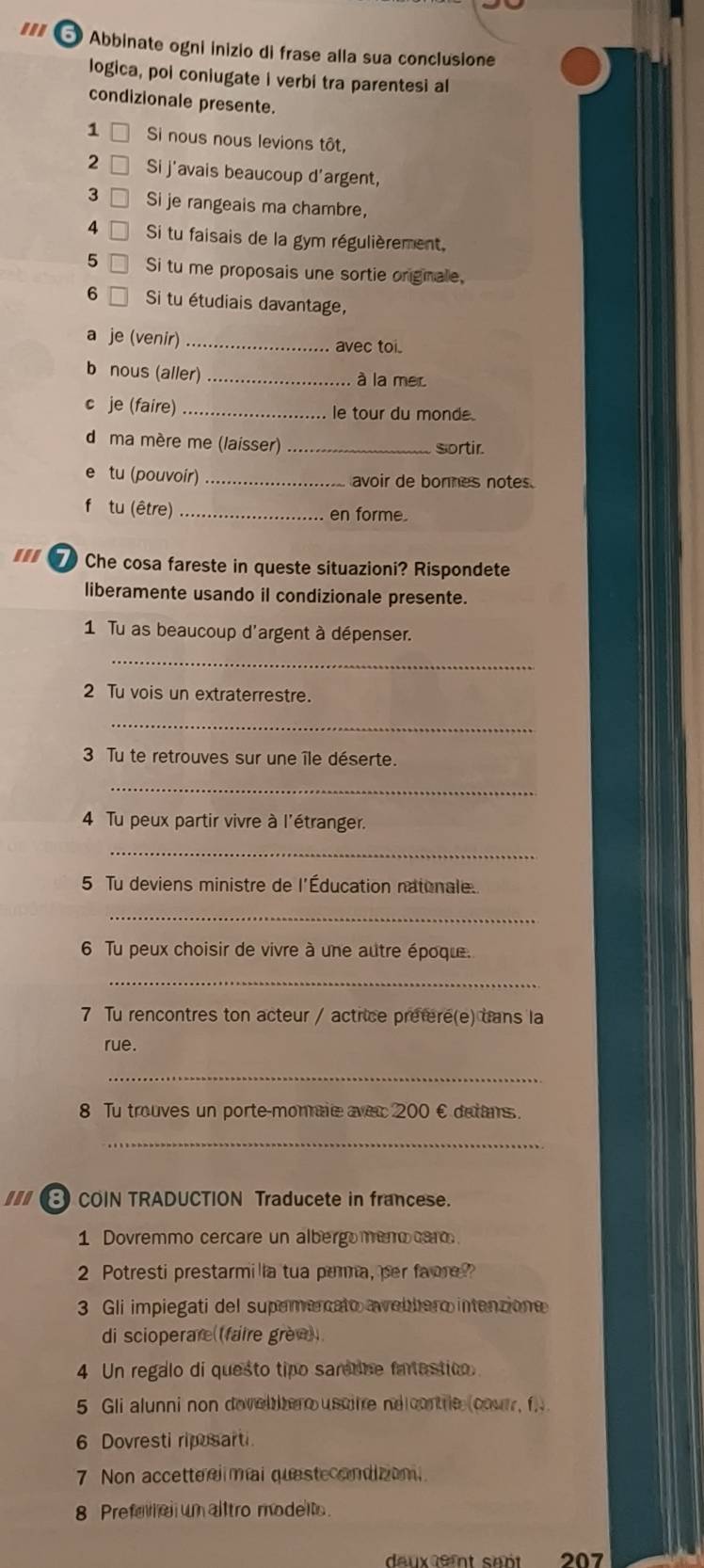 ''I  Abbinate ogni inizio di frase alla sua conclusione
logica, poi coniugate i verbi tra parentesi al
condizionale presente.
1  Si nous nous levions tôt,
2 Si j'avais beaucoup d'argent,
3 Si je rangeais ma chambre,
4  Si tu faisais de la gym régulièrement,
5 Si tu me proposais une sortie orgnale.
6 Si tu étudiais davantage,
a je (venir) _avec toi.
b nous (aller) _à la mer
c je (faire) _le tour du monde.
d ma mère me (laisser) _sortir.
e tu (pouvoir) _avoir de bonnes notes.
f tu (être) _en forme.
''' 7 Che cosa fareste in queste situazioni? Rispondete
liberamente usando il condizionale presente.
1 Tu as beaucoup d'argent à dépenser.
_
2 Tu vois un extraterrestre.
_
3 Tu te retrouves sur une île déserte.
_
4 Tu peux partir vivre à l'étranger.
_
5 Tu deviens ministre de l'Éducation natonale.
_
6 Tu peux choisir de vivre à une autre époque.
_
7 Tu rencontres ton acteur / actrice prefere(e) uans la
rue.
_
8 Tu trouves un porte-monnaie aver 200 € detans.
_
COIN TRADUCTION Traducete in francese.
1 Dovremmo cercare un albergomeno caro
2 Potresti prestarmilla tua parma, per fame?
3 Gli impiegati del supemercato awebbero intenzione
di scioperare (faire grèe) 
4 Un regalo di questo tipo samtne fartestico.
5 Gli alunni non dovelhero uscitre ne cortre (courr, f 
6 Dovresti riposarti
7 Non accetteelimal questecondizon.
8 Prefera un alltro modelto.
deuxefnt san 207