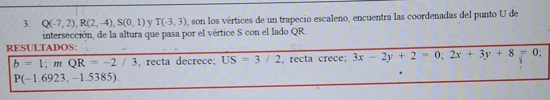 Q(-7,2), R(2,-4), S(0,1) y T(-3,3) , son los vértices de un trapecio escaleno, encuentra las coordenadas del punto U de 
intersección, de la altura que pasa por el vértice S con el lado QR. 
RESULTADOS:
b=1; mQR=-2/3 , recta decrece; US=3/2 , recta crece; 3x-2y+2=0; 2x+3y+8=0 、
P(-1.6923,-1.5385).