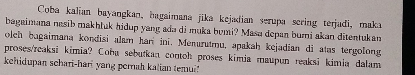 Coba kalian bayangkan, bagaimana jika kejadian serupa sering terjadi, maka 
bagaimana nasib makhluk hidup yang ada di muka bumi? Masa depan bumi akan ditentukan 
oleh bagaimana kondisi alam hari ini. Menurutmu, apakah kejadian di atas tergolong 
proses/reaksi kimia? Coba sebutkan contoh proses kimia maupun reaksi kimia dalam 
kehidupan sehari-hari yang pernah kalian temui!