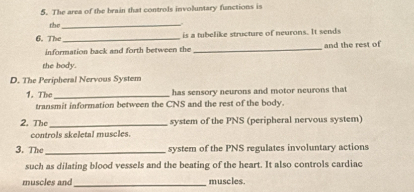 The area of the brain that controls involuntary functions is 
the_ 
. 
6. The _is a tubelike structure of neurons. It sends 
information back and forth between the _and the rest of 
the body. 
D. The Peripheral Nervous System 
1. The_ has sensory neurons and motor neurons that 
transmit information between the CNS and the rest of the body. 
2. The_ system of the PNS (peripheral nervous system) 
controls skeletal muscles. 
3. The _system of the PNS regulates involuntary actions 
such as dilating blood vessels and the beating of the heart. It also controls cardiac 
muscles and _muscles.