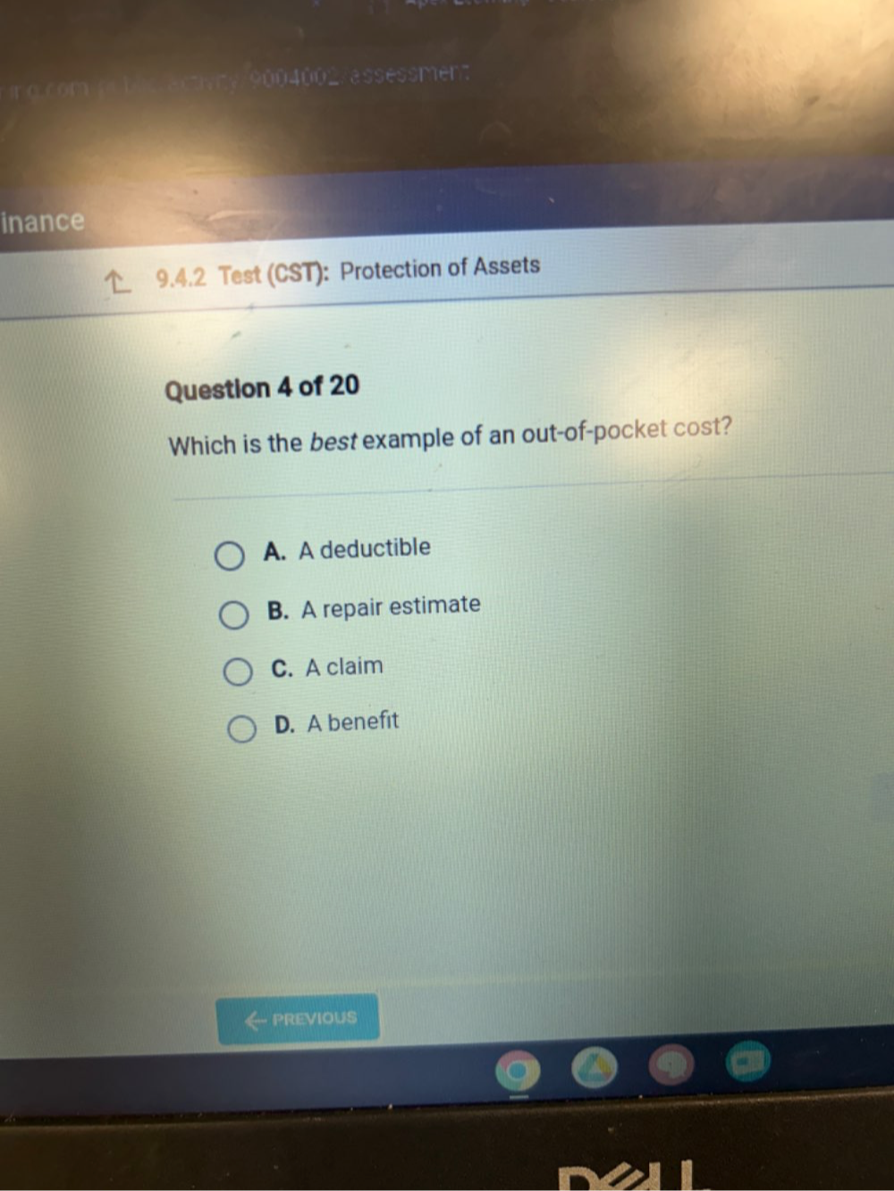 =□1=÷900400_ a her
inance
9.4.2 Test (CST): Protection of Assets
Question 4 of 20
Which is the best example of an out-of-pocket cost?
A. A deductible
B. A repair estimate
C. A claim
D. A benefit
PREVIOUS