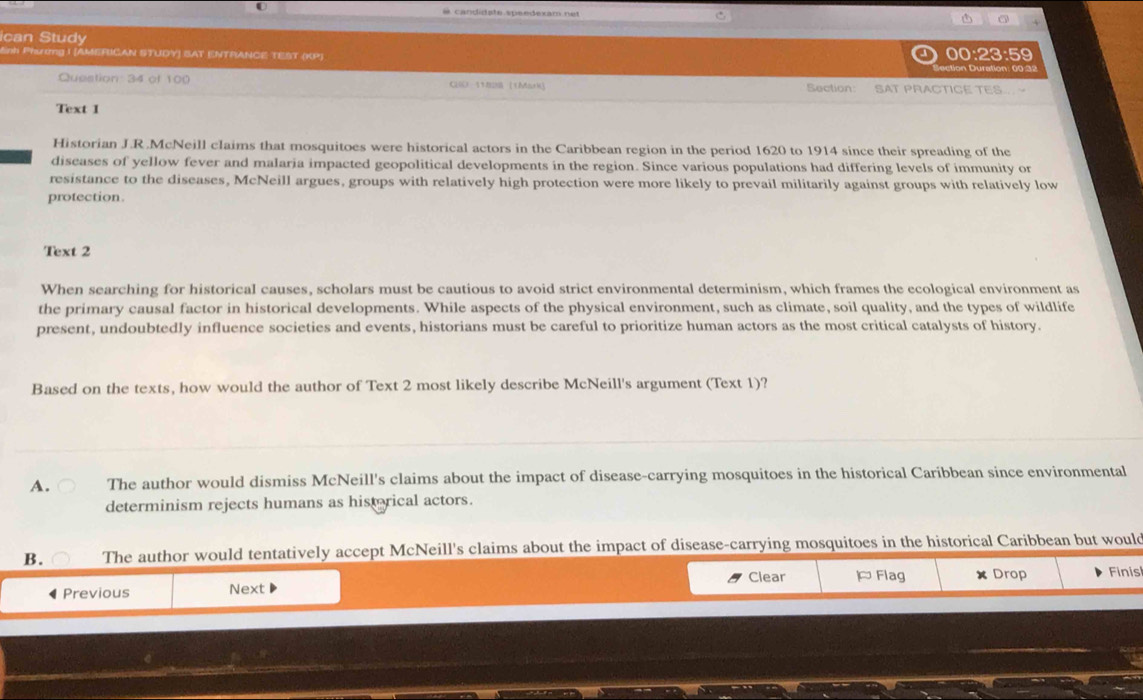 ican Study 00:23:59
Snh Phươg I [AMERICAN STUDY) SAT ENTRANCE TEST (KP)
Question: 34 of 100 CO 11828 ((Mark] Section: SAT PRACTICE TES
Text I
Historian J.R.McNeill claims that mosquitoes were historical actors in the Caribbean region in the period 1620 to 1914 since their spreading of the
diseases of yellow fever and malaria impacted geopolitical developments in the region. Since various populations had differing levels of immunity or
resistance to the diseases, McNeill argues, groups with relatively high protection were more likely to prevail militarily against groups with relatively low
protection.
Text 2
When searching for historical causes, scholars must be cautious to avoid strict environmental determinism, which frames the ecological environment as
the primary causal factor in historical developments. While aspects of the physical environment, such as climate, soil quality, and the types of wildlife
present, undoubtedly influence societies and events, historians must be careful to prioritize human actors as the most critical catalysts of history.
Based on the texts, how would the author of Text 2 most likely describe McNeill's argument (Text 1)?
A. The author would dismiss McNeill's claims about the impact of disease-carrying mosquitoes in the historical Caribbean since environmental
determinism rejects humans as historical actors.
B. The author would tentatively accept McNeill's claims about the impact of disease-carrying mosquitoes in the historical Caribbean but would
Clear Flag Drop Finis
◀ Previous Next