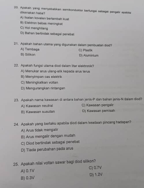 Apakah yang menyebabkan semikonduktor berfungsi sebagal pengalir spabila
dikenakan haba?
A) Ikatan kovalen bertambah kuat
B) Elektron bebas meningkat
C) Hol menghilang
D) Bahan bertindak sebagai penebat
21. Apakah bahan utama yang digunakan dalam pembuatan diod?
A) Tembaga C) Plastik
B) Silikon D) Aluminium
22. Apakah fungsi utama diod dalam litar elektronik?
A) Menukar arus ulang-alik kepada arus terus
B) Menyimpan cas elektrik
C) Meningkatkan voltan
D) Mengurangkan rintangan
23. Apakah nama kawasan di antara bahan jenis-P dan bahan jenis-N dalam diod?
A) Kawasan neutral C) Kawasan pengalir
B) Kawasan susutan D) Kawasan pemisah
24. Apakah yang berlaku apabila diod dalam keadaan pincang hadapan?
A) Arus tidak mengalir
B) Arus mengalir dengan mudah
C) Diod bertindak sebagai penebat
D) Tiada perubahan pada arus
25. Apakah nilai voltan sawar bagi diod silikon?
A) 0.1V C) 0.7V
B) 0.3V D) 1.2V