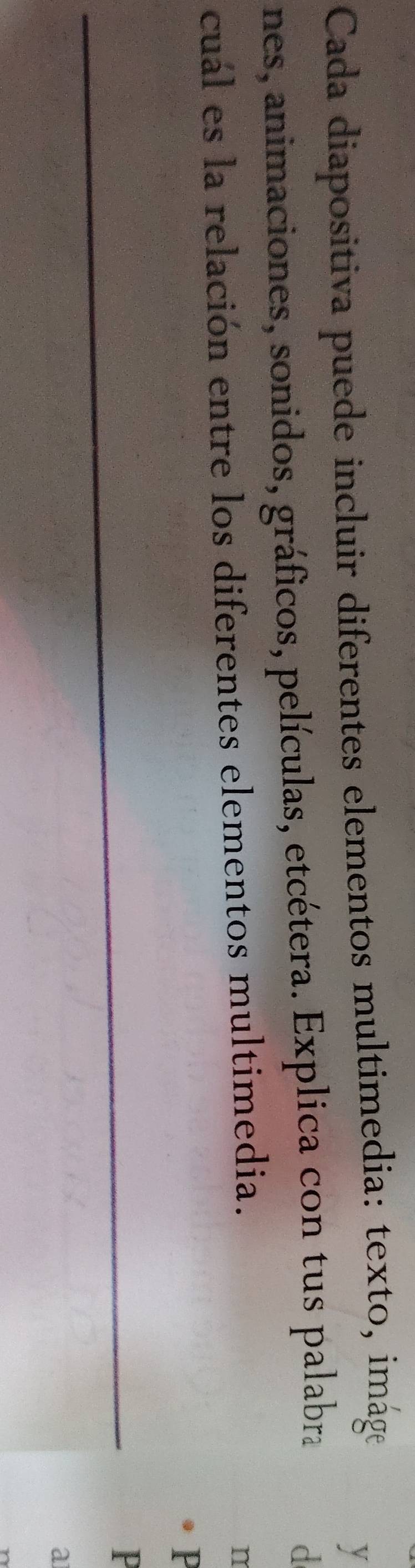 Cada diapositiva puede incluir diferentes elementos multimedia: texto, imáge 
y 
nes, animaciones, sonidos, gráficos, películas, etcétera. Explica con tus palabra 
d 
cuál es la relación entre los diferentes elementos multimedia. 
n 
P 
_ 
P 
a
