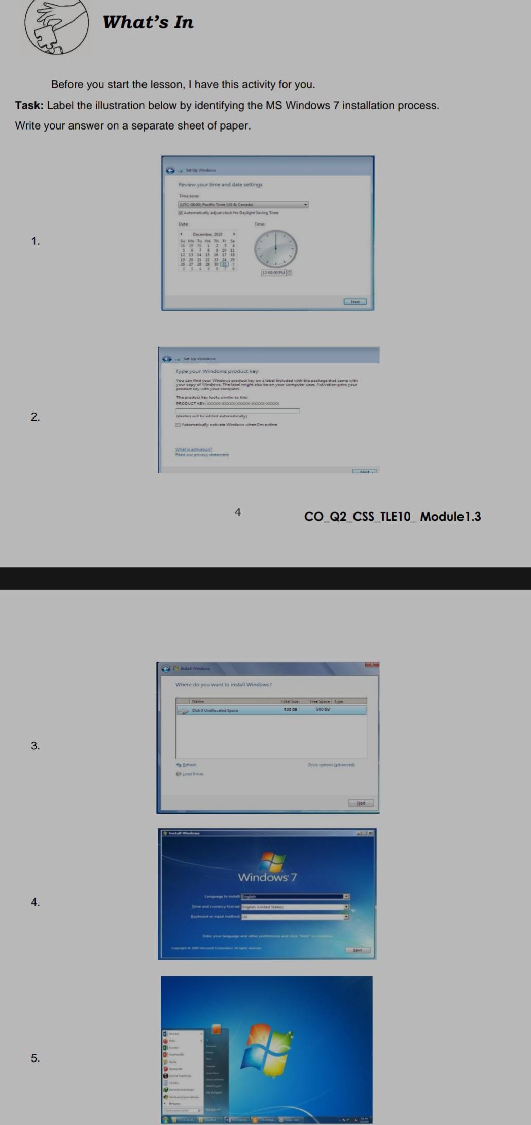 What’s In 
Before you start the lesson, I have this activity for you. 
Task: Label the illustration below by identifying the MS Windows 7 installation process. 
Write your answer on a separate sheet of paper. 
1. 
2. 
4 
CO_Q2_CSS_TLE10_ Module1.3 
3. 
4. 
5.