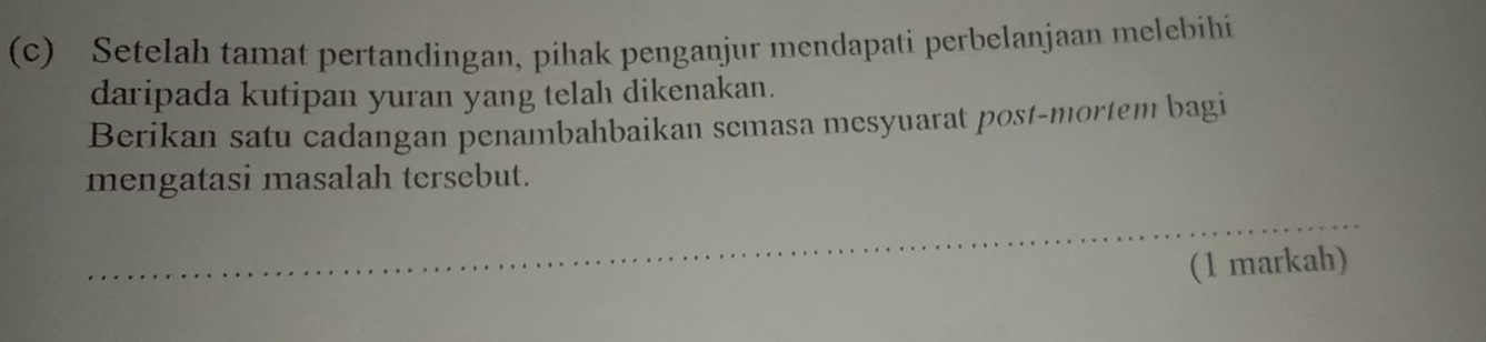 Setelah tamat pertandingan, pihak penganjur mendapati perbelanjaan melebihi 
daripada kutipan yuran yang telah dikenakan. 
Berikan satu cadangan penambahbaikan semasa mesyuarat post-mortem bagi 
mengatasi masalah tersebut. 
_ 
(1 markah)