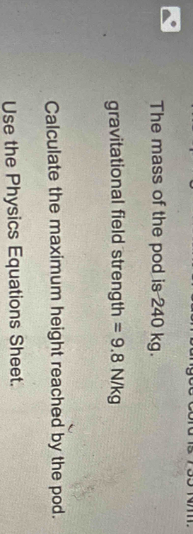 The mass of the pod is 240 kg. 
gravitational field strength =9.8N/kg
Calculate the maximum height reached by the pod. 
Use the Physics Equations Sheet.