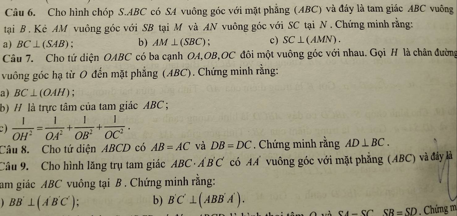 Cho hình chóp S. ABC có SA vuông góc với mặt phẳng (ABC) và đáy là tam giác ABC vuông 
tại B. Kè AM vuông góc với SB tại M và AN vuông góc với SC tại N. Chứng minh rằng: 
a) BC⊥ (SAB) b) AM⊥ (SBC)
c) SC⊥ (AMN). 
Câu 7. Cho tứ diện OABC có ba cạnh OA, OB, OC đôi một vuông góc với nhau. Gọi H là chân đường 
vuông góc hạ từ O đến mặt phẳng (ABC). Chứng minh rằng: 
a) BC⊥ (OAH)
b) H là trực tâm của tam giác ABC; 
c)  1/OH^2 = 1/OA^2 + 1/OB^2 + 1/OC^2 . 
Câu 8. Cho tứ diện ABCD có AB=AC và DB=DC. Chứng minh rằng AD⊥ BC. 
Câu 9. Cho hình lăng trụ tam giác ABC A'B'C' có AA vuông góc với mặt phẳng (ABC) và đáy là 
am giác ABC vuông tại B. Chứng minh rằng: 
) BB'⊥ (A'B'C'); b) B'C'⊥ (ABB'A').
SA-SC SB=SD. Chứng m