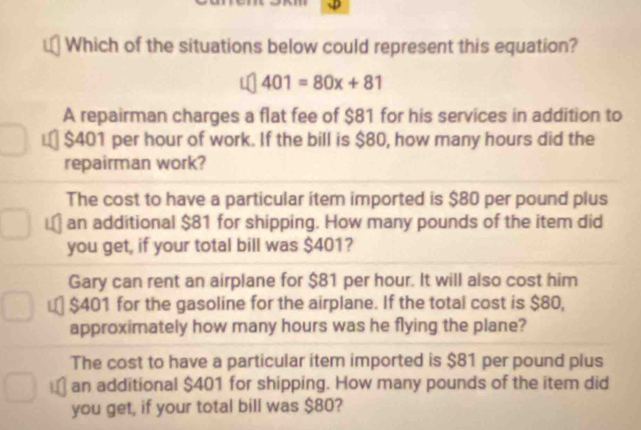 Which of the situations below could represent this equation?
401=80x+81
A repairman charges a flat fee of $81 for his services in addition to
$401 per hour of work. If the bill is $80, how many hours did the
repairman work?
The cost to have a particular item imported is $80 per pound plus
an additional $81 for shipping. How many pounds of the item did
you get, if your total bill was $401?
Gary can rent an airplane for $81 per hour. It will also cost him
₹ $401 for the gasoline for the airplane. If the total cost is $80,
approximately how many hours was he flying the plane?
The cost to have a particular item imported is $81 per pound plus
an additional $401 for shipping. How many pounds of the item did
you get, if your total bill was $80?