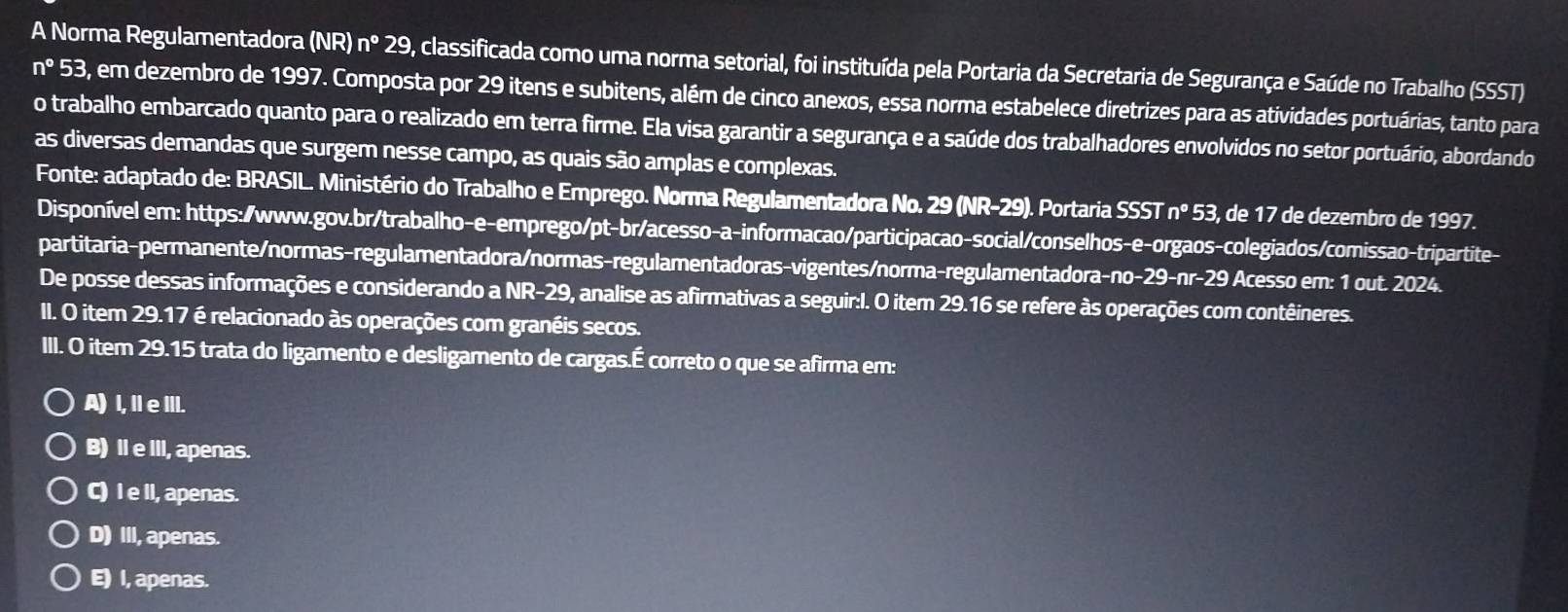 A Norma Regulamentadora (NR n°29 , classificada como uma norma setorial, foi instituída pela Portaria da Secretaria de Segurança e Saúde no Trabalho (SSST)
n° 53, em dezembro de 1997. Composta por 29 itens e subitens, além de cinco anexos, essa norma estabelece diretrizes para as atividades portuárias, tanto para
o trabalho embarcado quanto para o realizado em terra firme. Ela visa garantir a segurança e a saúde dos trabalhadores envolvidos no setor portuário, abordando
as diversas demandas que surgem nesse campo, as quais são amplas e complexas.
Fonte: adaptado de: BRASIL. Ministério do Trabalho e Emprego. Norma Regulamentadora No. 29 (NR-29). Portaria SSSTn°53, , de 17 de dezembro de 1997.
Disponível em: https:/www.gov.br/trabalho-e-emprego/pt-br/acesso-a-informacao/participacao-social/conselhos-e-orgaos-colegiados/comissao-tripartite-
partitaria-permanente/normas-regulamentadora/normas-regulamentadoras-vigentes/norma-regulamentadora-n 0-29-nr-29 Acesso em: 1 out. 2024.
De posse dessas informações e considerando a NR-29, analise as afirmativas a seguir:l. O item 29.16 se refere às operações com contêineres.
I. O item 29.17 é relacionado às operações com granéis secos.
III. O item 29.15 trata do ligamento e desligamento de cargas.É correto o que se afirma em:
A) I, IeIII.
B) II e III, apenas.
C) I e II, apenas.
D) III, apenas.
E) I, apenas.