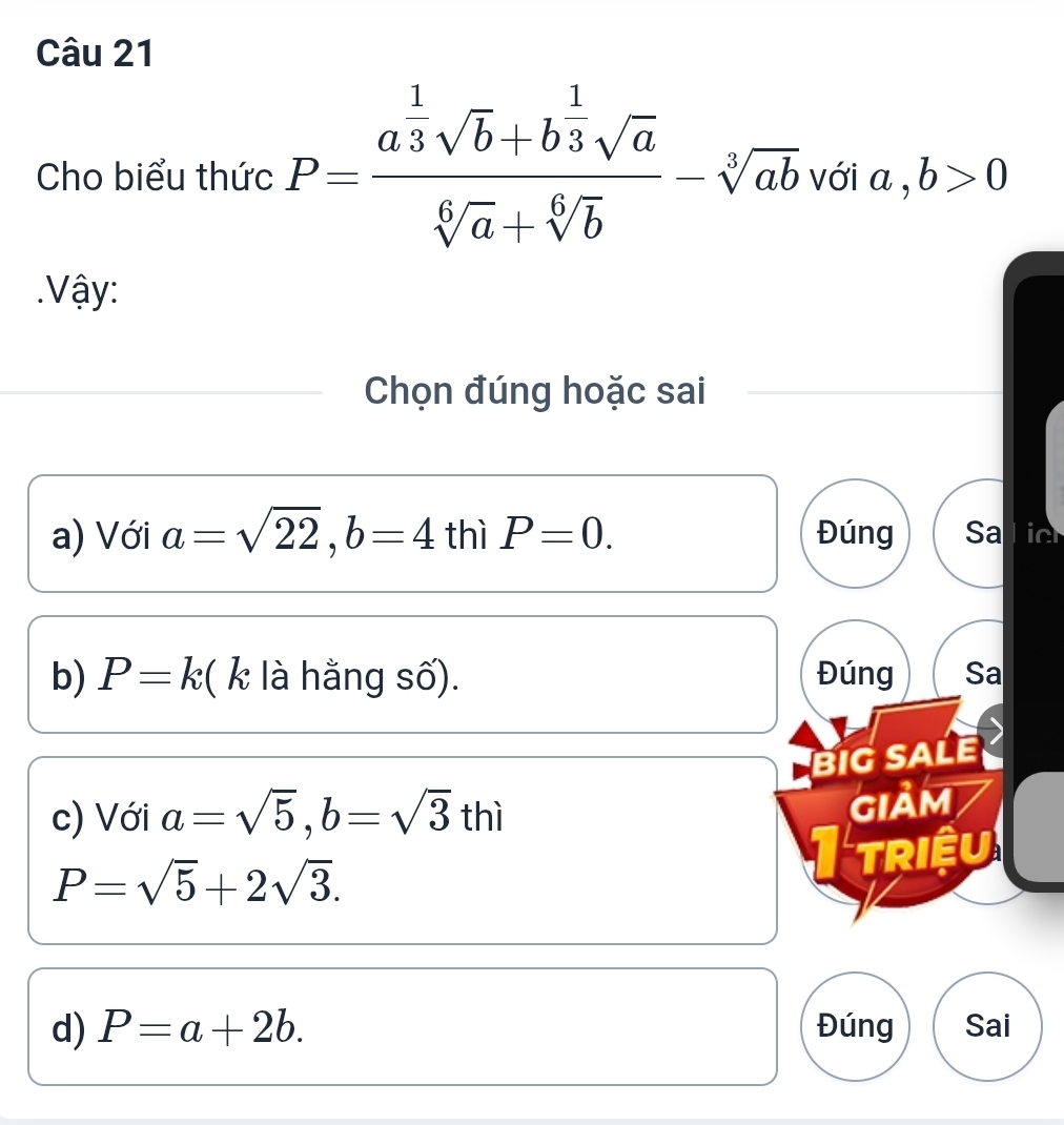 Cho biểu thức P=frac a^(frac 1)3sqrt(b)+b^(frac 1)3sqrt(a)sqrt[6](a)+sqrt[6](b)-sqrt[3](ab) với a ,b>0. Vậy: 
Chọn đúng hoặc sai 
a) Với a=sqrt(22), b=4 thì P=0. Đúng Salic 
b) P=k ( k là hằng số). Đúng Sa 
BiG SALE 
c) Với a=sqrt(5), b=sqrt(3)thi
giảm
P=sqrt(5)+2sqrt(3). 
I triệu 
d) P=a+2b. Đúng Sai