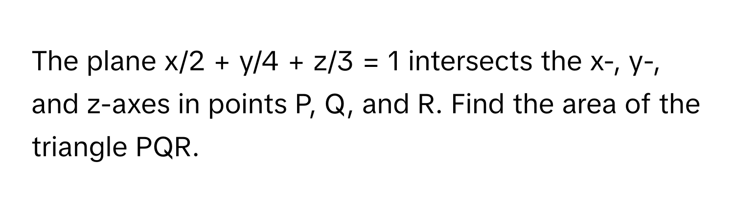 The plane x/2 + y/4 + z/3 = 1 intersects the x-, y-, and z-axes in points P, Q, and R. Find the area of the triangle PQR.