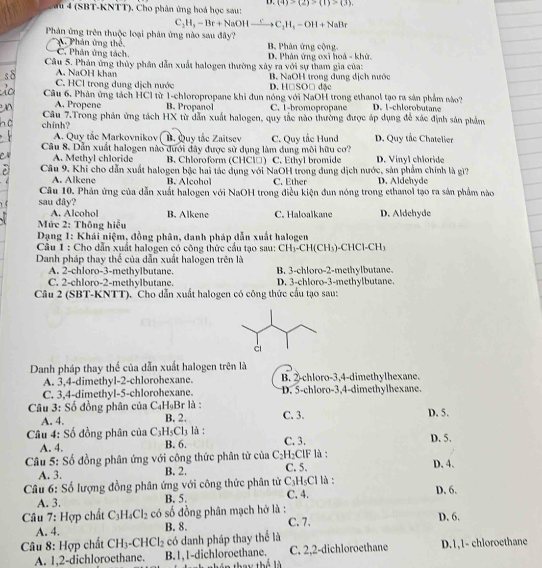 (4)>(2)>(1)>(3).
au 4 (SBT-KNTT). Cho phản ứng hoá học sau:
C_2H_5-Br+NaOH_ r C_2H_5-OH+NaBr
Phản ứng trên thuộc loại phản ứng nào sau đây?
A. Phân ứng thể, B. Phản ứng cộng.
C. Phản ứng tách. D. Phản ứng oxi hoá - khử.
Câu 5. Phản ứng thủy phân dẫn xuất halogen thường xảy ra với sự tham gia của:
A. NaOH khan B. NaOH trong dung dịch nước
C. HCl trong dung dịch nước D. HệSO□ đặc
Câu 6. Phản ứng tách HCl từ 1-chloropropane khi đun nóng với NaOH trong ethanol tạo ra sản phẩm nào?
A. Propene B. Propanol C. 1-bromopropane D. 1-chlorobutane
Câu 7.Trong phản ứng tách HX từ dẫn xuất halogen, quy tắc nào thường được áp dụng để xác định sản phẩm
chính?
A. Quy tắc Markovnikov B. Quy tắc Zaitsev C. Quy tắc Hund D. Quy tắc Chatelier
Câu 8. Dẫn xuất halogen nào dưới đây được sử dụng làm dung môi hữu cơ?
A. Methyl chloride B. Chloroform (CHCl□) C. Ethyl bromide D. Vinyl chloride
Câu 9. Khi cho dẫn xuất halogen bậc hai tác dụng với NaOH trong dung dịch nước, sản phẩm chính là gì?
A. Alkene B. Alcohol C. Ether D. Aldehyde
Câu 10. Phản ứng của dẫn xuất halogen với NaOH trong điều kiện đun nóng trong ethanol tạo ra sản phẩm nào
sau đây?
A. Alcohol B. Alkene C. Haloalkane D. Aldehyde
Mức 2: Thông hiều
*  Dạng 1: Khái niệm, đồng phân, danh pháp dẫn xuất halogen
Câu 1 : Cho dẫn xuất halogen có công thức cầu tạo sau: CH_3-CH(CH_3)-CHCl-CH_3
Danh pháp thay thế của dẫn xuất halogen trên là
A. 2-chloro-3-methylbutane. B. 3-chloro-2-methylbutane.
C. 2-chloro-2-methylbutane. D. 3-chloro-3-methylbutane.
Câu 2 (SBT-KNTT). Cho dẫn xuất halogen có công thức cấu tạo sau:
Danh pháp thay thế của dẫn xuất halogen trên là
A. 3,4-dimethyl-2-chlorohexane. B. 2-chloro-3,4-dimethylhexane.
C. 3,4-dimethyl-5-chlorohexane. D. 5-chloro-3,4-dimethylhexane.
Câu 3: Số đồng phân của C_4H_9E 3r là :
A. 4. B. 2. C.3.
D. 5.
Câu 4: Số đồng phân của C_3H_5Cl_3 là :
A. 4. C. 3. D. 5.
B. 6.
Câu 5: Số đồng phân ứng với công thức phân tử của C_2H_2ClF là :
A. 3. B. 2. C. 5.
D. 4.
Câu 6: Số lượng đồng phân ứng với công thức phân tử C_3 H₅Cl là : D. 6.
A. 3. B. 5.
C. 4.
Câu 7: Hợp chất C_3H_4Cl_2 có số đồng phân mạch hở là : D. 6.
A. 4. B. 8.
C. 7.
Câu 8: Hợp chất CH_3· -CHCl_2 có danh pháp thay thể là
A. 1,2-dichloroethane. B.1,1-dichloroethane. C. 2,2-dichloroethane D.1,1- chloroethane
t nhén they thế là