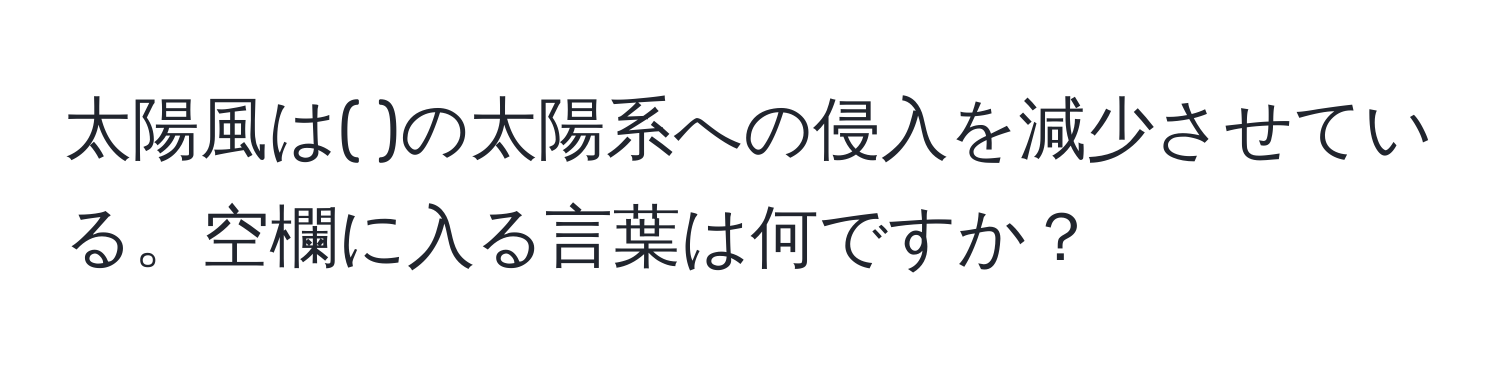 太陽風は( )の太陽系への侵入を減少させている。空欄に入る言葉は何ですか？