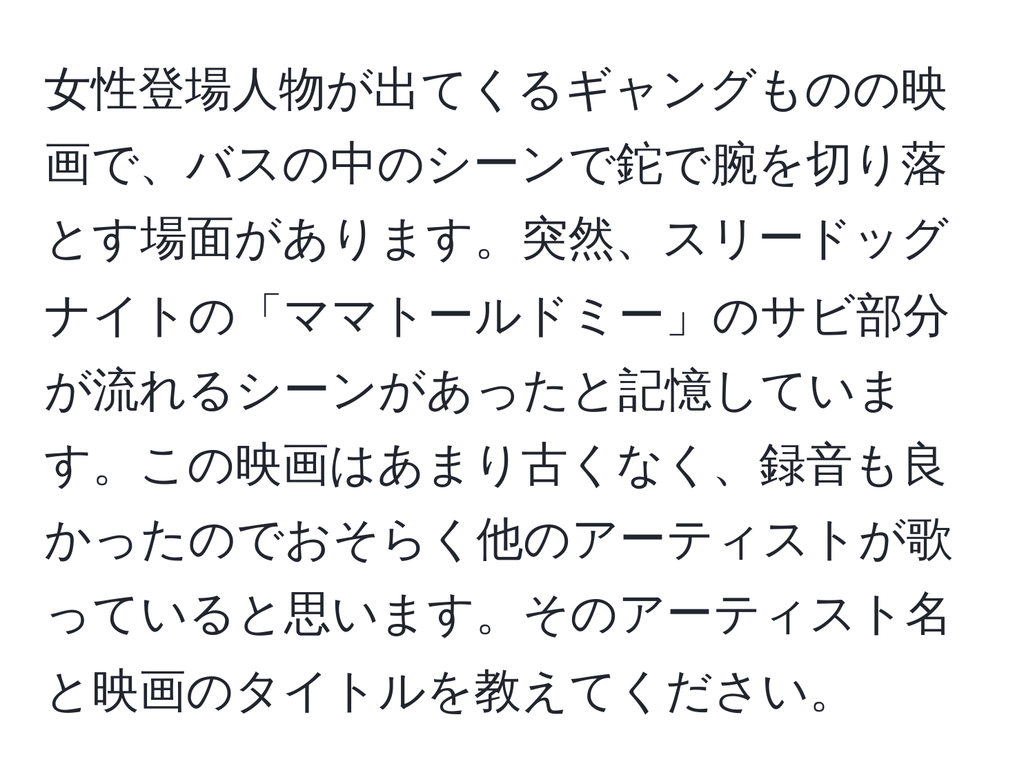 女性登場人物が出てくるギャングものの映画で、バスの中のシーンで鉈で腕を切り落とす場面があります。突然、スリードッグナイトの「ママトールドミー」のサビ部分が流れるシーンがあったと記憶しています。この映画はあまり古くなく、録音も良かったのでおそらく他のアーティストが歌っていると思います。そのアーティスト名と映画のタイトルを教えてください。