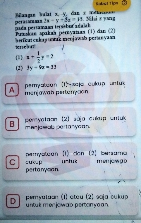 Sobat Tips ⑦
Bilangan bulat x, y, dan z memenum
perasamaan 2x+y+3z=13. Nilai z yang
pada persamaan tersebut adalah
Putuskan apakah pernyataan (1) dan (2)
berikut cukup untuk menjawab pertanyaan
tersebut!
(1) x+ 1/2 y=2
(2) 3y+9z=33
A pernyataan (1) saja cukup untuk
menjawab pertanyaan.
B pernyataan (2) sàja cukup untuk
menjawab pertanyaan.
pernyataan (1) dan (2) bersama
C cukup untuk menjawab
pertanyaan.
D pernyataan (1) atau (2) saja cukup
untuk menjawab pertanyaan.