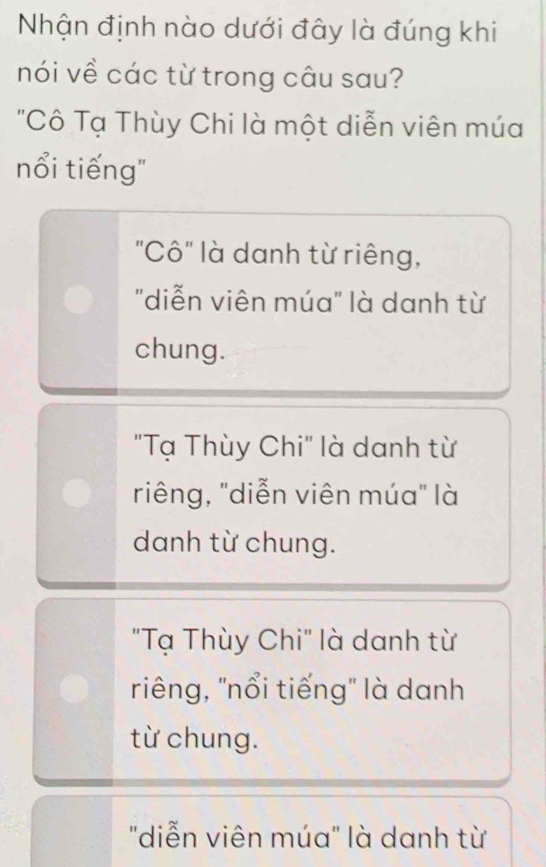 Nhận định nào dưới đây là đúng khi
nói về các từ trong câu sau?
"Cô Tạ Thùy Chi là một diễn viên múa
nổi tiếng"
"Cô" là danh từ riêng,
"diễn viên múa" là danh từ
chung.
"Tạ Thùy Chi" là danh từ
riêng, "diễn viên múa" là
danh từ chung.
"Tạ Thùy Chi" là danh từ
riêng, "nổi tiếng" là danh
từ chung.
"diễn viên múa" là danh từ