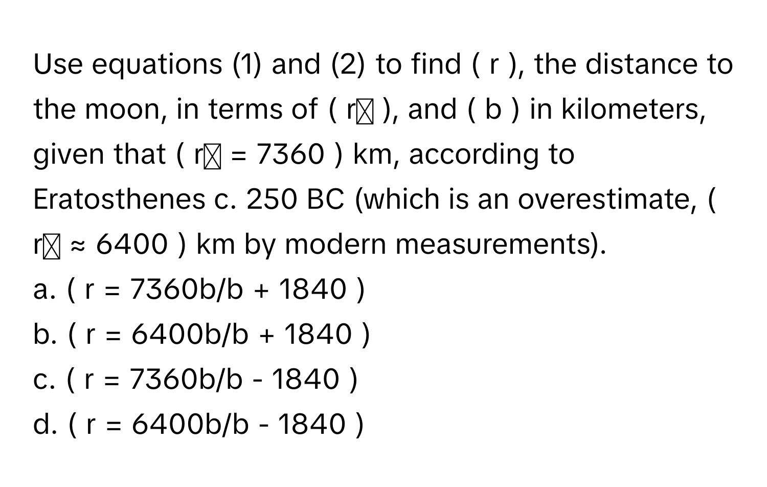 Use equations (1) and (2) to find ( r ), the distance to the moon, in terms of ( rₑ ), and ( b ) in kilometers, given that ( rₑ = 7360 ) km, according to Eratosthenes c. 250 BC (which is an overestimate, ( rₑ ≈ 6400 ) km by modern measurements).

a. ( r = 7360b/b + 1840 ) 
b. ( r = 6400b/b + 1840 ) 
c. ( r = 7360b/b - 1840 ) 
d. ( r = 6400b/b - 1840 )