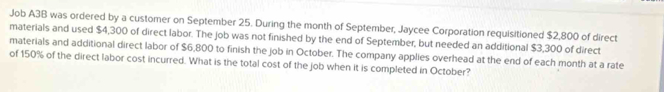 Job A3B was ordered by a customer on September 25. During the month of September, Jaycee Corporation requisitioned $2,800 of direct 
materials and used $4,300 of direct labor. The job was not finished by the end of September, but needed an additional $3,300 of direct 
materials and additional direct labor of $6,800 to finish the job in October. The company applies overhead at the end of each month at a rate 
of 150% of the direct labor cost incurred. What is the total cost of the job when it is completed in October?