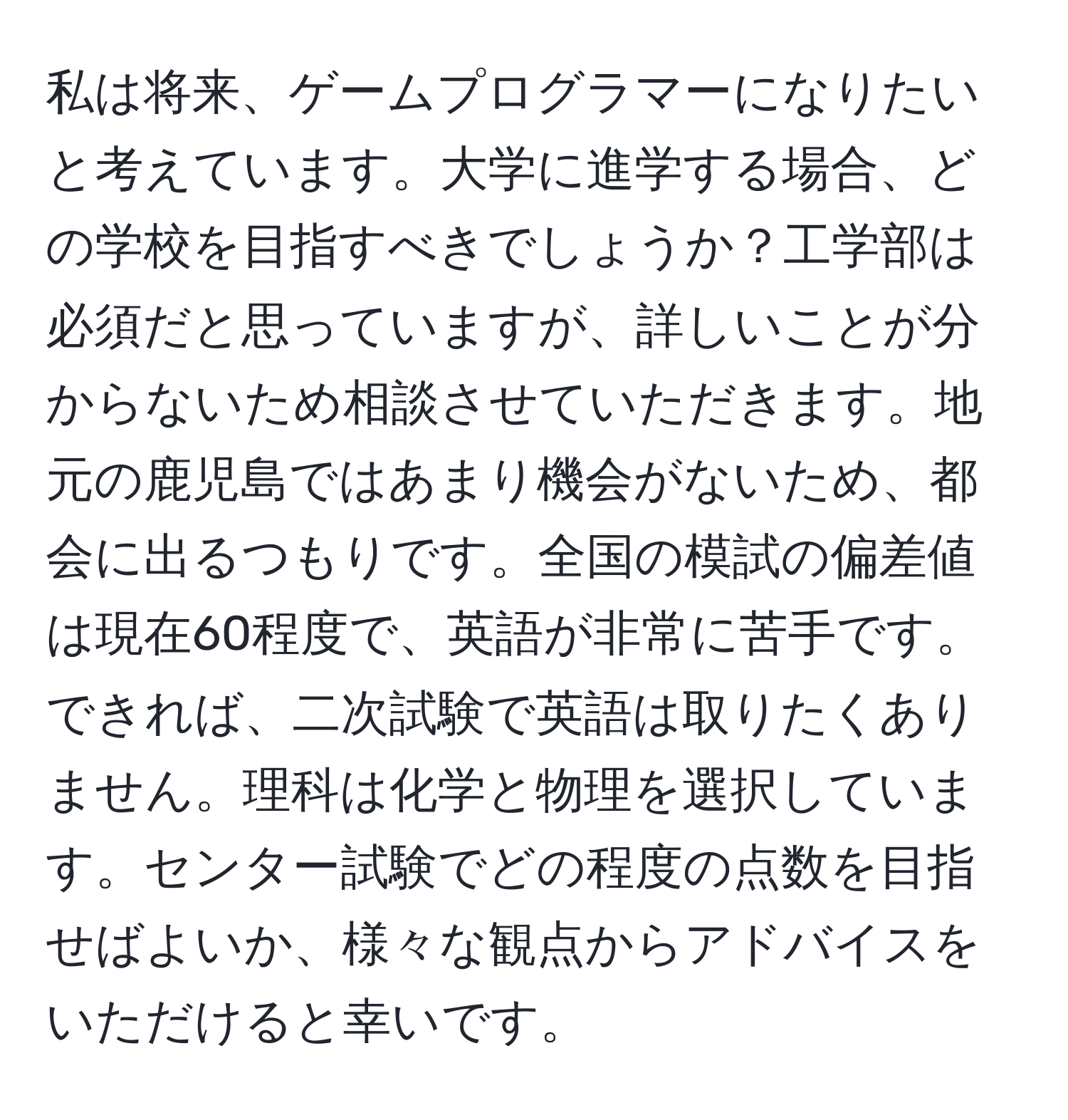 私は将来、ゲームプログラマーになりたいと考えています。大学に進学する場合、どの学校を目指すべきでしょうか？工学部は必須だと思っていますが、詳しいことが分からないため相談させていただきます。地元の鹿児島ではあまり機会がないため、都会に出るつもりです。全国の模試の偏差値は現在60程度で、英語が非常に苦手です。できれば、二次試験で英語は取りたくありません。理科は化学と物理を選択しています。センター試験でどの程度の点数を目指せばよいか、様々な観点からアドバイスをいただけると幸いです。